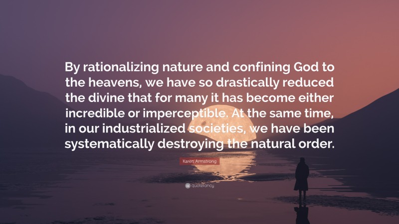 Karen Armstrong Quote: “By rationalizing nature and confining God to the heavens, we have so drastically reduced the divine that for many it has become either incredible or imperceptible. At the same time, in our industrialized societies, we have been systematically destroying the natural order.”