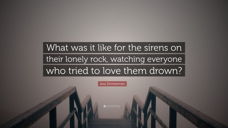 Jess Zimmerman Quote: “What was it like for the sirens on their lonely rock, watching everyone who tried to love them drown?”