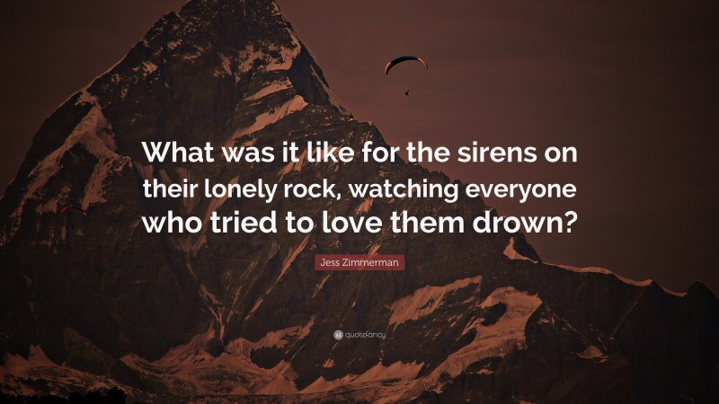Jess Zimmerman Quote: “What was it like for the sirens on their lonely rock, watching everyone who tried to love them drown?”