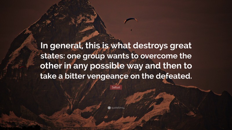 Sallust Quote: “In general, this is what destroys great states: one group wants to overcome the other in any possible way and then to take a bitter vengeance on the defeated.”