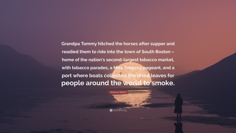 Rebecca Skloot Quote: “Grandpa Tommy hitched the horses after supper and readied them to ride into the town of South Boston – home of the nation’s second-largest tobacco market, with tobacco parades, a Miss Tobacco pageant, and a port where boats collected the dried leaves for people around the world to smoke.”