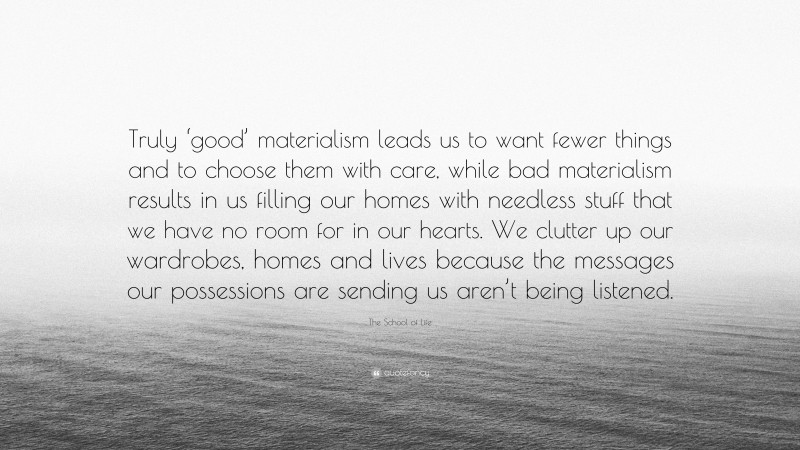The School of Life Quote: “Truly ‘good’ materialism leads us to want fewer things and to choose them with care, while bad materialism results in us filling our homes with needless stuff that we have no room for in our hearts. We clutter up our wardrobes, homes and lives because the messages our possessions are sending us aren’t being listened.”