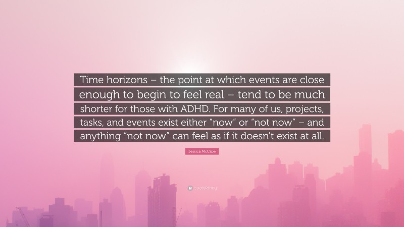Jessica McCabe Quote: “Time horizons – the point at which events are close enough to begin to feel real – tend to be much shorter for those with ADHD. For many of us, projects, tasks, and events exist either “now” or “not now” – and anything “not now” can feel as if it doesn’t exist at all.”