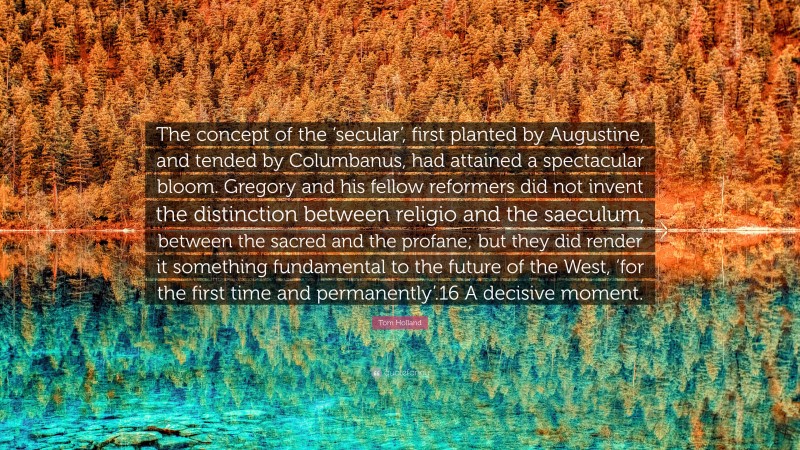 Tom Holland Quote: “The concept of the ‘secular’, first planted by Augustine, and tended by Columbanus, had attained a spectacular bloom. Gregory and his fellow reformers did not invent the distinction between religio and the saeculum, between the sacred and the profane; but they did render it something fundamental to the future of the West, ‘for the first time and permanently’.16 A decisive moment.”