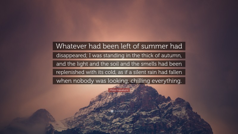 Mieko Kawakami Quote: “Whatever had been left of summer had disappeared; I was standing in the thick of autumn, and the light and the soil and the smells had been replenished with its cold, as if a silent rain had fallen when nobody was looking, chilling everything.”