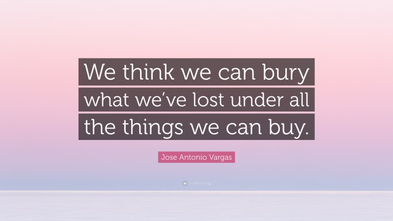 Jose Antonio Vargas Quote: “We think we can bury what we’ve lost under all the things we can buy.”