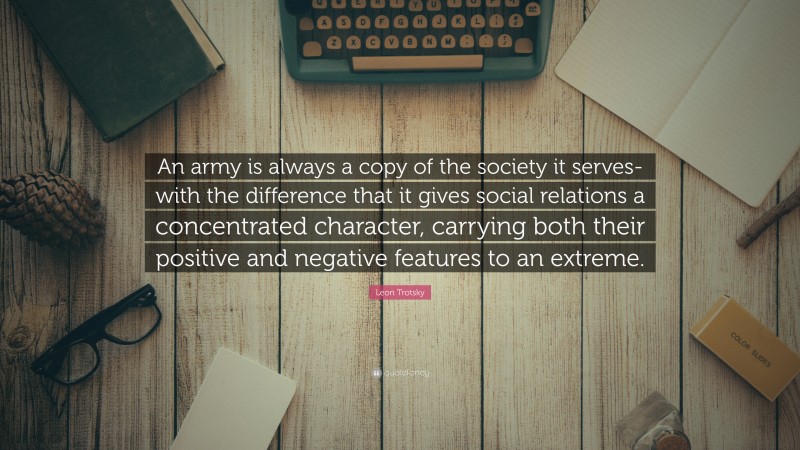 Leon Trotsky Quote: “An army is always a copy of the society it serves- with the difference that it gives social relations a concentrated character, carrying both their positive and negative features to an extreme.”