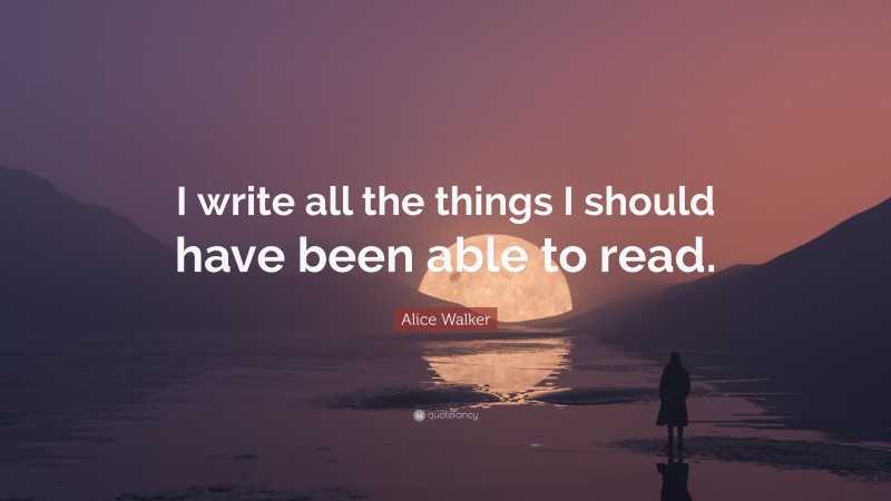 Alice Walker Quote: “I write all the things I should have been able to read.”