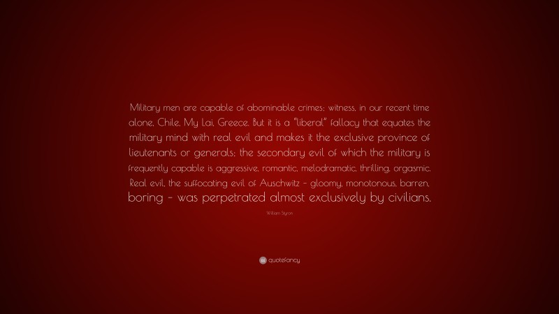 William Styron Quote: “Military men are capable of abominable crimes; witness, in our recent time alone, Chile, My Lai, Greece. But it is a “liberal” fallacy that equates the military mind with real evil and makes it the exclusive province of lieutenants or generals; the secondary evil of which the military is frequently capable is aggressive, romantic, melodramatic, thrilling, orgasmic. Real evil, the suffocating evil of Auschwitz – gloomy, monotonous, barren, boring – was perpetrated almost exclusively by civilians.”