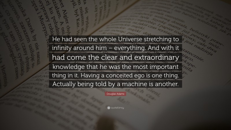 Douglas Adams Quote: “He had seen the whole Universe stretching to infinity around him – everything. And with it had come the clear and extraordinary knowledge that he was the most important thing in it. Having a conceited ego is one thing. Actually being told by a machine is another.”