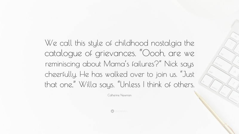 Catherine Newman Quote: “We call this style of childhood nostalgia the catalogue of grievances. “Oooh, are we reminiscing about Mama’s failures?” Nick says cheerfully. He has walked over to join us. “Just that one,” Willa says. “Unless I think of others.”