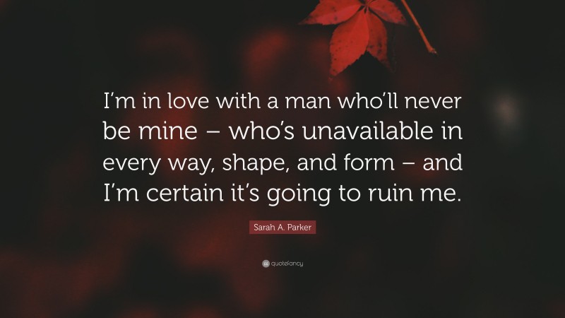 Sarah A. Parker Quote: “I’m in love with a man who’ll never be mine – who’s unavailable in every way, shape, and form – and I’m certain it’s going to ruin me.”