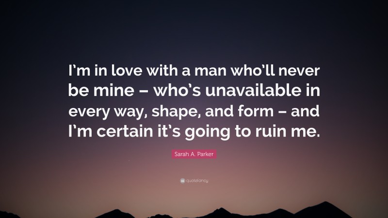 Sarah A. Parker Quote: “I’m in love with a man who’ll never be mine – who’s unavailable in every way, shape, and form – and I’m certain it’s going to ruin me.”