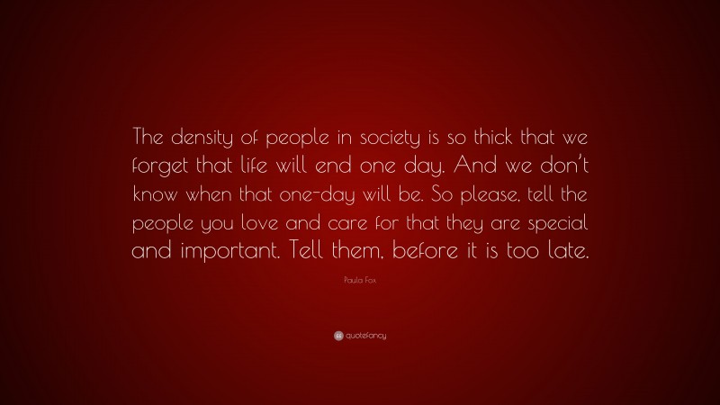 Paula Fox Quote: “The density of people in society is so thick that we forget that life will end one day. And we don’t know when that one-day will be. So please, tell the people you love and care for that they are special and important. Tell them, before it is too late.”