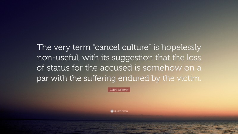 Claire Dederer Quote: “The very term “cancel culture” is hopelessly non-useful, with its suggestion that the loss of status for the accused is somehow on a par with the suffering endured by the victim.”