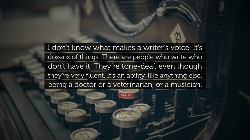 Paula Fox Quote: “I don’t know what makes a writer’s voice. It’s dozens of things. There are people who write who don’t have it. They’re tone-deaf, even though they’re very fluent. It’s an ability, like anything else, being a doctor or a veterinarian, or a musician.”