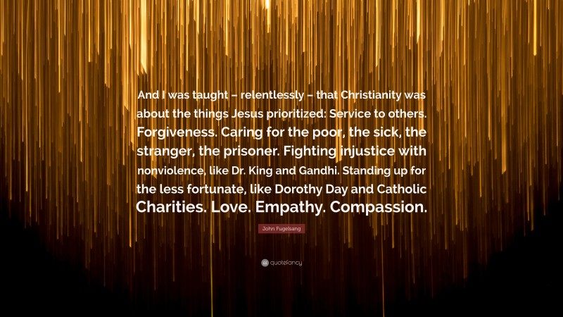 John Fugelsang Quote: “And I was taught – relentlessly – that Christianity was about the things Jesus prioritized: Service to others. Forgiveness. Caring for the poor, the sick, the stranger, the prisoner. Fighting injustice with nonviolence, like Dr. King and Gandhi. Standing up for the less fortunate, like Dorothy Day and Catholic Charities. Love. Empathy. Compassion.”