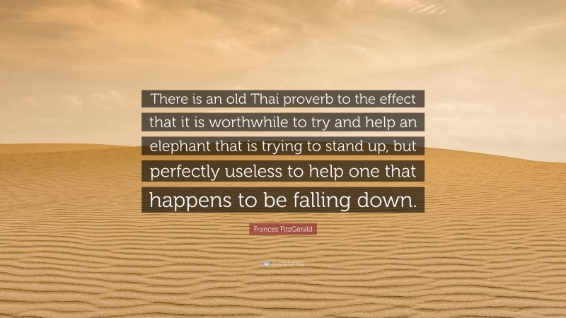 Frances FitzGerald Quote: “There is an old Thai proverb to the effect that it is worthwhile to try and help an elephant that is trying to stand up, but perfectly useless to help one that happens to be falling down.”