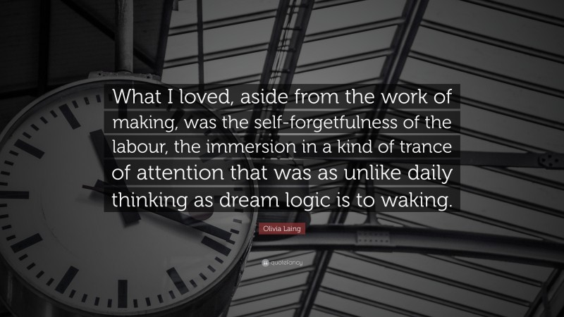 Olivia Laing Quote: “What I loved, aside from the work of making, was the self-forgetfulness of the labour, the immersion in a kind of trance of attention that was as unlike daily thinking as dream logic is to waking.”
