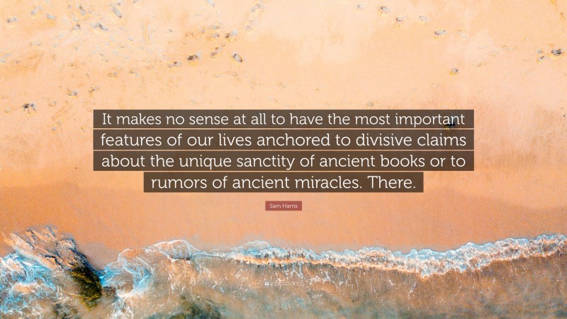 Sam Harris Quote: “It makes no sense at all to have the most important features of our lives anchored to divisive claims about the unique sanctity of ancient books or to rumors of ancient miracles. There.”