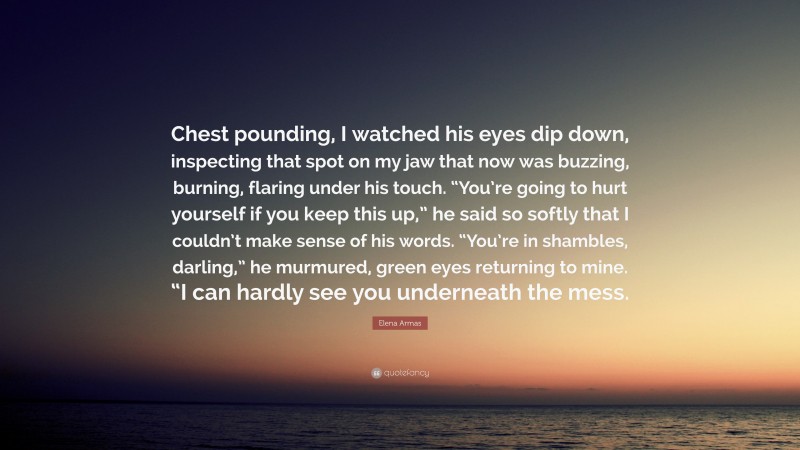 Elena Armas Quote: “Chest pounding, I watched his eyes dip down, inspecting that spot on my jaw that now was buzzing, burning, flaring under his touch. “You’re going to hurt yourself if you keep this up,” he said so softly that I couldn’t make sense of his words. “You’re in shambles, darling,” he murmured, green eyes returning to mine. “I can hardly see you underneath the mess.”