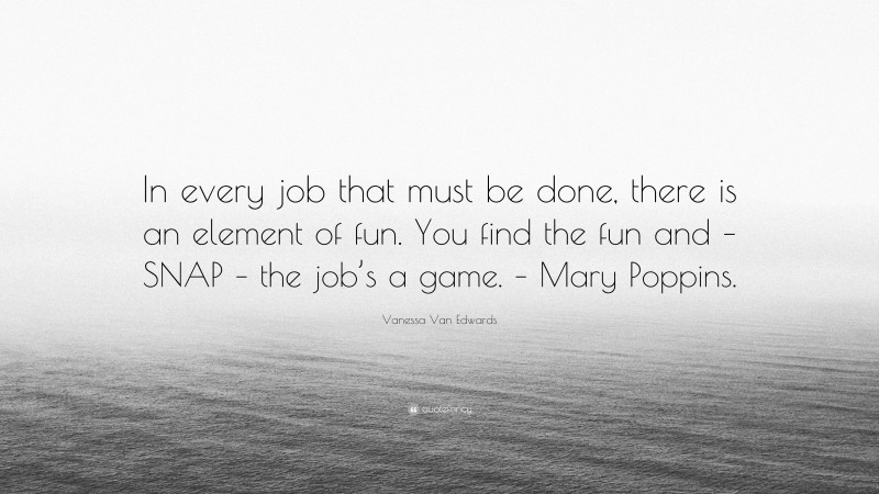 Vanessa Van Edwards Quote: “In every job that must be done, there is an element of fun. You find the fun and – SNAP – the job’s a game. – Mary Poppins.”
