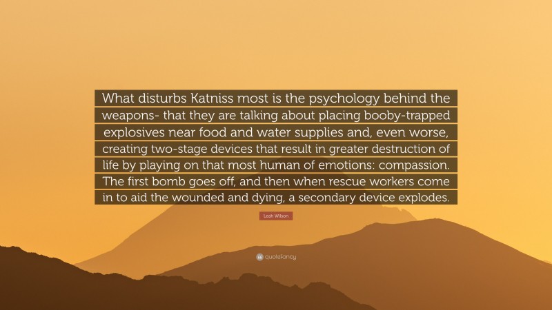 Leah Wilson Quote: “What disturbs Katniss most is the psychology behind the weapons- that they are talking about placing booby-trapped explosives near food and water supplies and, even worse, creating two-stage devices that result in greater destruction of life by playing on that most human of emotions: compassion. The first bomb goes off, and then when rescue workers come in to aid the wounded and dying, a secondary device explodes.”