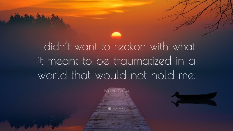 Marisa Crane Quote: “I didn’t want to reckon with what it meant to be traumatized in a world that would not hold me.”