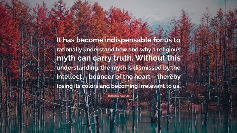 Bernardo Kastrup Quote: “It has become indispensable for us to rationally understand how and why a religious myth can carry truth. Without this understanding, the myth is dismissed by the intellect – bouncer of the heart – thereby losing its colors and becoming irrelevant to us.”