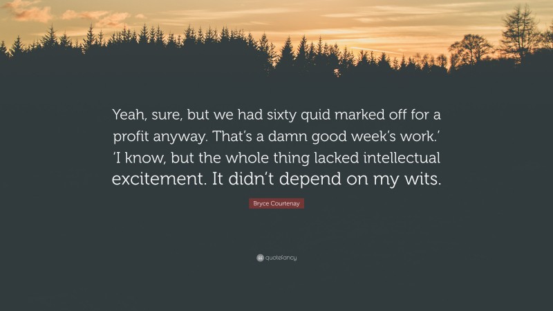 Bryce Courtenay Quote: “Yeah, sure, but we had sixty quid marked off for a profit anyway. That’s a damn good week’s work.’ ‘I know, but the whole thing lacked intellectual excitement. It didn’t depend on my wits.”
