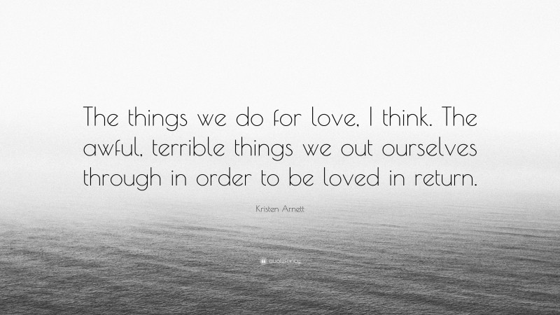Kristen Arnett Quote: “The things we do for love, I think. The awful, terrible things we out ourselves through in order to be loved in return.”