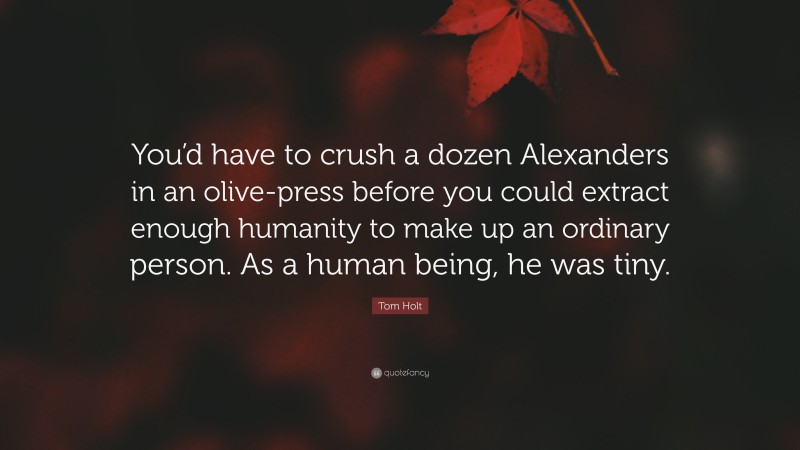 Tom Holt Quote: “You’d have to crush a dozen Alexanders in an olive-press before you could extract enough humanity to make up an ordinary person. As a human being, he was tiny.”