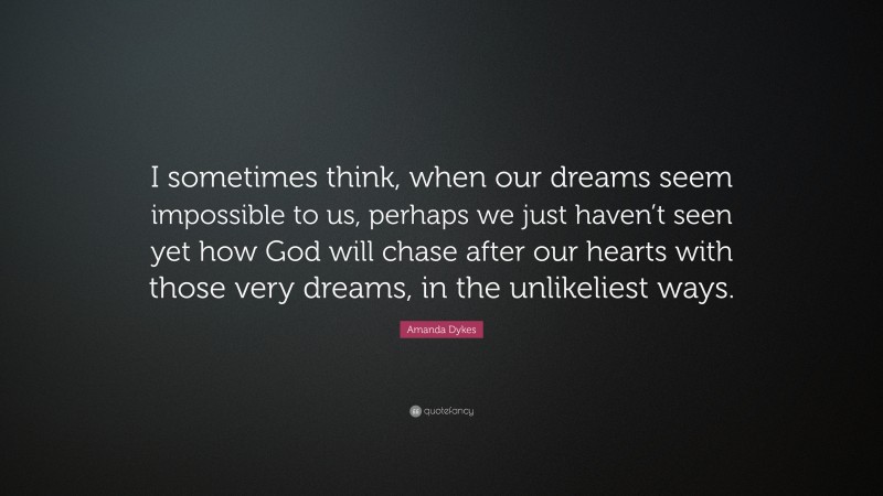 Amanda Dykes Quote: “I sometimes think, when our dreams seem impossible to us, perhaps we just haven’t seen yet how God will chase after our hearts with those very dreams, in the unlikeliest ways.”
