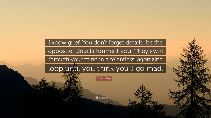 Emma Grey Quote: “I know grief. You don’t forget details. It’s the opposite. Details torment you. They swirl through your mind in a relentless, agonizing loop until you think you’ll go mad.”