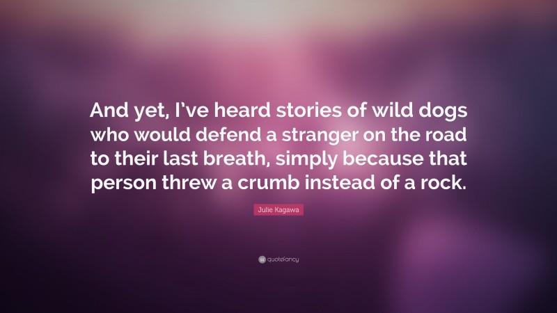 Julie Kagawa Quote: “And yet, I’ve heard stories of wild dogs who would defend a stranger on the road to their last breath, simply because that person threw a crumb instead of a rock.”