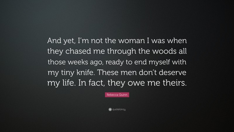 Rebecca Quinn Quote: “And yet, I’m not the woman I was when they chased me through the woods all those weeks ago, ready to end myself with my tiny knife. These men don’t deserve my life. In fact, they owe me theirs.”