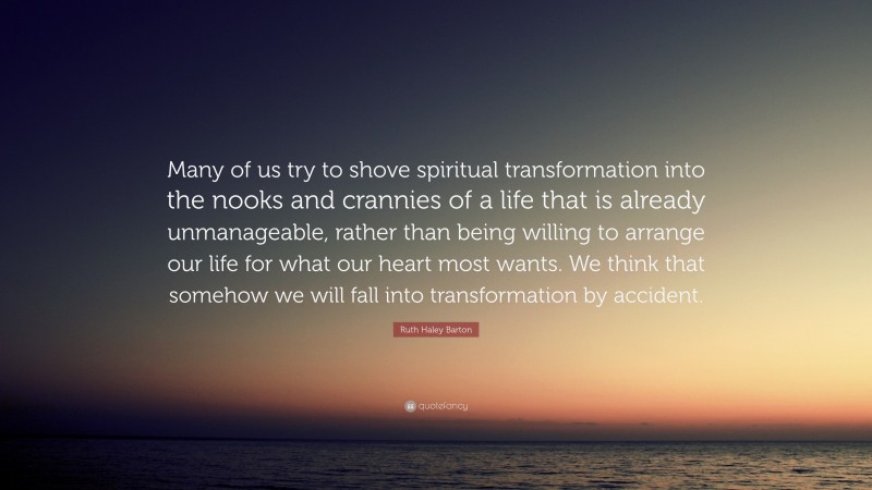 Ruth Haley Barton Quote: “Many of us try to shove spiritual transformation into the nooks and crannies of a life that is already unmanageable, rather than being willing to arrange our life for what our heart most wants. We think that somehow we will fall into transformation by accident.”