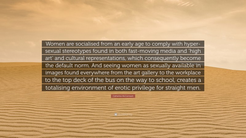 Catherine McCormack Quote: “Women are socialised from an early age to comply with hyper-sexual stereotypes found in both fast-moving media and ‘high art’ and cultural representations, which consequently become the default norm. And seeing women as sexually available in images found everywhere from the art gallery to the workplace to the top deck of the bus on the way to school, creates a totalising environment of erotic privilege for straight men.”