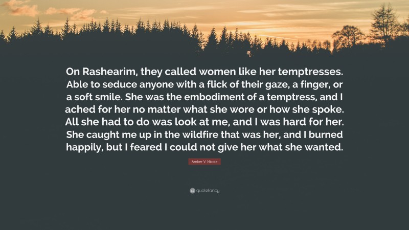 Amber V. Nicole Quote: “On Rashearim, they called women like her temptresses. Able to seduce anyone with a flick of their gaze, a finger, or a soft smile. She was the embodiment of a temptress, and I ached for her no matter what she wore or how she spoke. All she had to do was look at me, and I was hard for her. She caught me up in the wildfire that was her, and I burned happily, but I feared I could not give her what she wanted.”