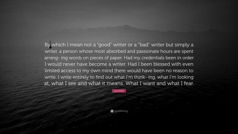 Joan Didion Quote: “By which I mean not a “good” writer or a “bad” writer but simply a writer, a person whose most absorbed and passionate hours are spent arrang- ing words on pieces of paper. Had my credentials been in order I would never have become a writer. Had I been blessed with even limited access to my own mind there would have been no reason to write. I write entirely to find out what I’m think- ing, what I’m looking at, what I see and what it means. What I want and what I fear.”