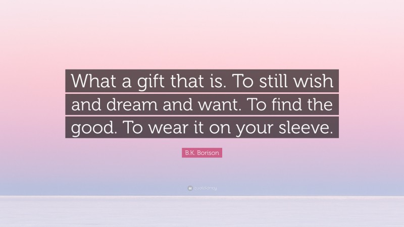 B.K. Borison Quote: “What a gift that is. To still wish and dream and want. To find the good. To wear it on your sleeve.”