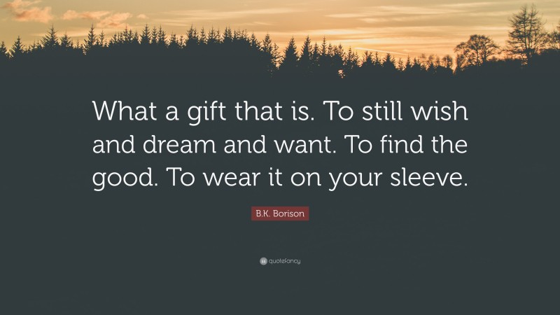 B.K. Borison Quote: “What a gift that is. To still wish and dream and want. To find the good. To wear it on your sleeve.”