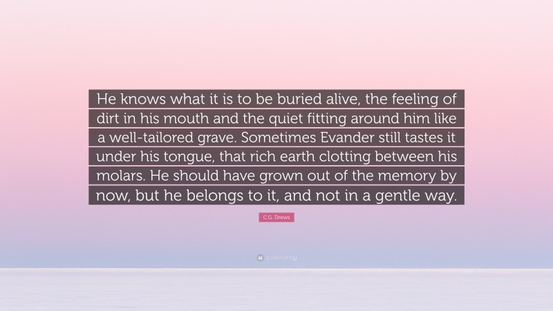 C.G. Drews Quote: “He knows what it is to be buried alive, the feeling of dirt in his mouth and the quiet fitting around him like a well-tailored grave. Sometimes Evander still tastes it under his tongue, that rich earth clotting between his molars. He should have grown out of the memory by now, but he belongs to it, and not in a gentle way.”
