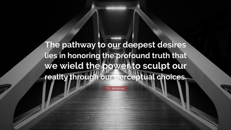 T.L. Workman Quote: “The pathway to our deepest desires lies in honoring the profound truth that we wield the power to sculpt our reality through our perceptual choices.”