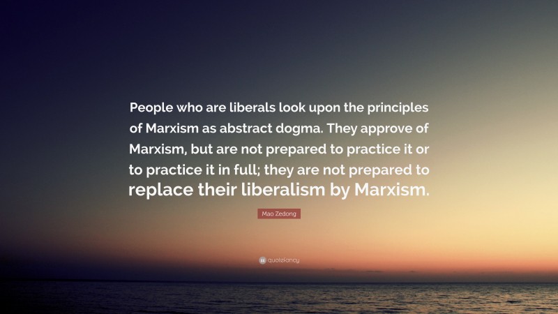 Mao Zedong Quote: “People who are liberals look upon the principles of Marxism as abstract dogma. They approve of Marxism, but are not prepared to practice it or to practice it in full; they are not prepared to replace their liberalism by Marxism.”