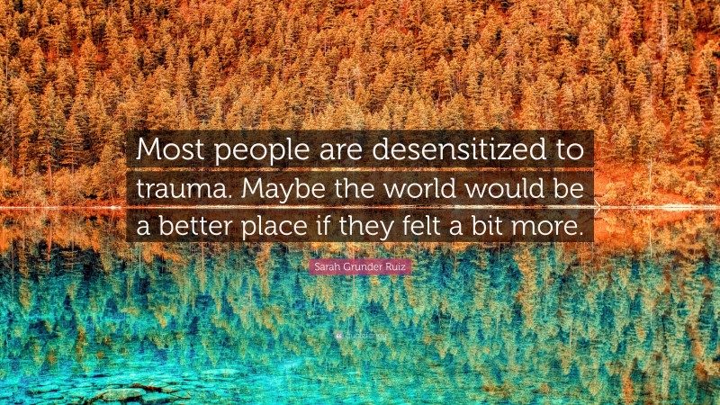 Sarah Grunder Ruiz Quote: “Most people are desensitized to trauma. Maybe the world would be a better place if they felt a bit more.”