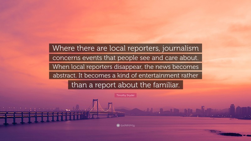 Timothy Snyder Quote: “Where there are local reporters, journalism concerns events that people see and care about. When local reporters disappear, the news becomes abstract. It becomes a kind of entertainment rather than a report about the familiar.”