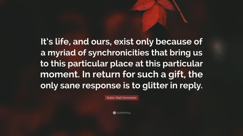 Robin Wall Kimmerer Quote: “It’s life, and ours, exist only because of a myriad of synchronicities that bring us to this particular place at this particular moment. In return for such a gift, the only sane response is to glitter in reply.”