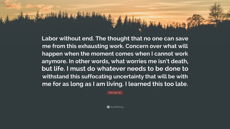 Kim Hye-Jin Quote: “Labor without end. The thought that no one can save me from this exhausting work. Concern over what will happen when the moment comes when I cannot work anymore. In other words, what worries me isn’t death, but life. I must do whatever needs to be done to withstand this suffocating uncertainty that will be with me for as long as I am living. I learned this too late.”