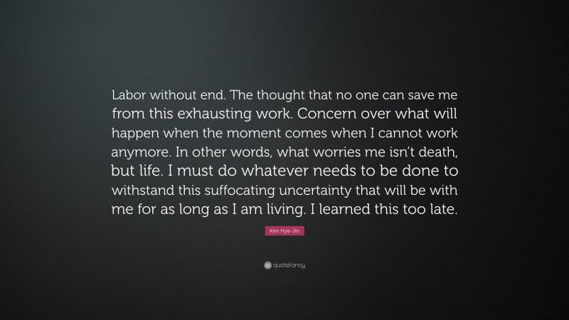 Kim Hye-Jin Quote: “Labor without end. The thought that no one can save me from this exhausting work. Concern over what will happen when the moment comes when I cannot work anymore. In other words, what worries me isn’t death, but life. I must do whatever needs to be done to withstand this suffocating uncertainty that will be with me for as long as I am living. I learned this too late.”